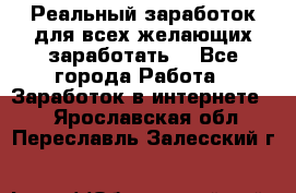 Реальный заработок для всех желающих заработать. - Все города Работа » Заработок в интернете   . Ярославская обл.,Переславль-Залесский г.